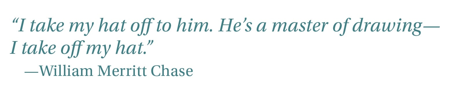 “I take my hat off to him. He’s a master of drawing—I take off my hat—…” —William Merritt Chase
