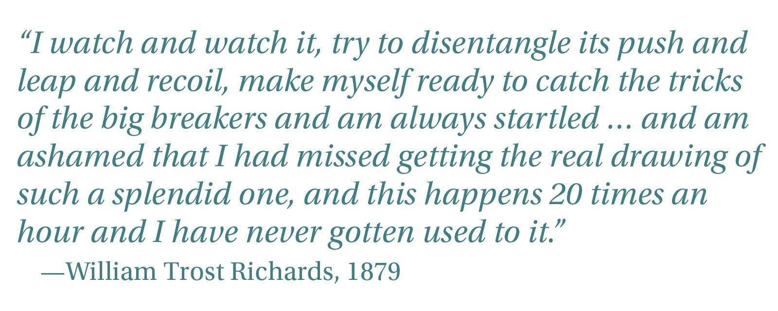 “I watch and watch it, try to disentangle its push and leap and recoil, make myself ready to catch the tricks of the big breakers and am always startled . and am ashamed that I had missed getting the real drawing of such a splendid one, and this happens 20 times an hour and I have never gotten used to it.” —William Trost Richards, 1879