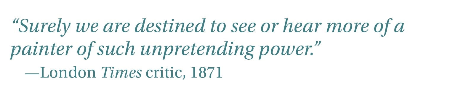 “Surely we are destined to see or hear more of a painter of such unpretending power.” -London Times critic, 1871