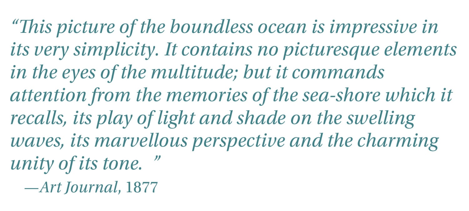 “This picture of the boundless ocean is impressive in its very simplicity. It contains no picturesque elements in the eyes of the multitude; but it commands attention from the memories of the sea-shore which it recalls, its play of light and shade on the swelling waves, its marvellous perspective and the charming unity of its tone. ” -Art Journal, 1877