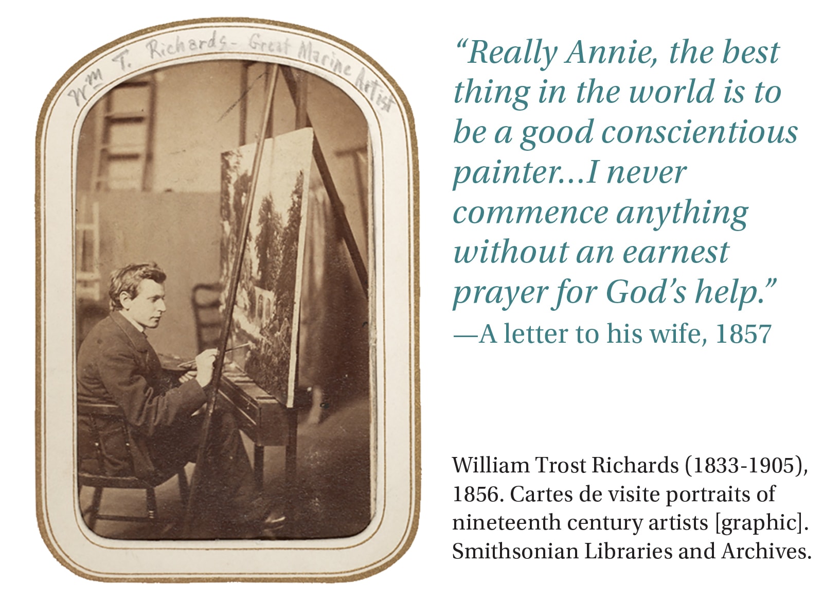 “Really Annie, the best thing in the world is to be a good conscientious painter…I never commence anything without an earnest prayer for God’s help.” -A letter to his wife, 1857. William Trost Richards (1833-1905), 1856. Cartes de visite portraits of nineteenth century artists [graphic]. Smithsonian Libraries and Archives.